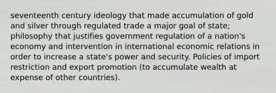 seventeenth century ideology that made accumulation of gold and silver through regulated trade a major goal of state; philosophy that justifies government regulation of a nation's economy and intervention in international economic relations in order to increase a state's power and security. Policies of import restriction and export promotion (to accumulate wealth at expense of other countries).