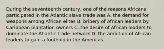 During the seventeenth century, one of the reasons Africans participated in the Atlantic slave trade was A. the demand for weapons among African elites B. bribery of African leaders by Caribbean plantation owners C. the desire of African leaders to dominate the Atlantic trade network D. the ambition of African leaders to gain a foothold in the Americas