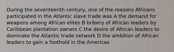 During the seventeenth century, one of the reasons Africans participated in the Atlantic slave trade was A the demand for weapons among African elites B bribery of African leaders by Caribbean plantation owners C the desire of African leaders to dominate the Atlantic trade network D the ambition of African leaders to gain a foothold in the Americas