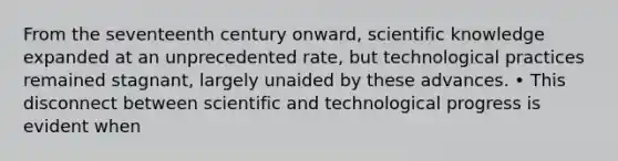 From the seventeenth century onward, scientific knowledge expanded at an unprecedented rate, but technological practices remained stagnant, largely unaided by these advances. • This disconnect between scientific and technological progress is evident when