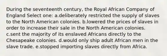 During the seventeenth century, the Royal African Company of England Select one: a.deliberately restricted the supply of slaves to the North American colonies. b.lowered the prices of slaves in order to increase their sale in the North American colonies. c.sent the majority of its enslaved Africans directly to the Chesapeake colonies. d.would only ship adult African men in the slave trade. e.stopped importing slaves directly from Africa.