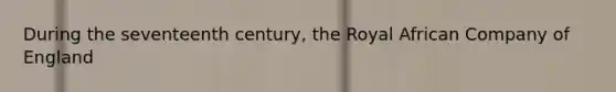 During the seventeenth century, the Royal African Company of England