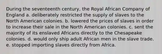 During the seventeenth century, the Royal African Company of England a. deliberately restricted the supply of slaves to the North American colonies. b. lowered the prices of slaves in order to increase their sale in the North American colonies. c. sent the majority of its enslaved Africans directly to the Chesapeake colonies. d. would only ship adult African men in the slave trade. e. stopped importing slaves directly from Africa.