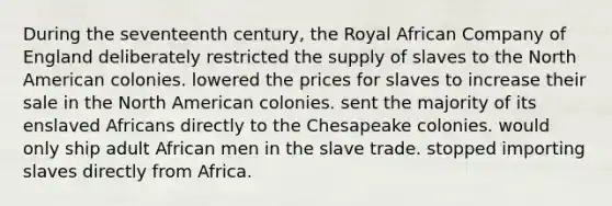 During the seventeenth century, the Royal African Company of England deliberately restricted the supply of slaves to the North American colonies. lowered the prices for slaves to increase their sale in the North American colonies. sent the majority of its enslaved Africans directly to the Chesapeake colonies. would only ship adult African men in the slave trade. stopped importing slaves directly from Africa.