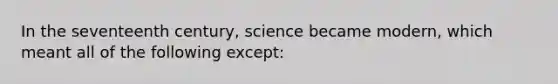 In the seventeenth century, science became modern, which meant all of the following except: