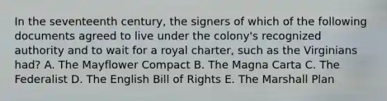 In the seventeenth century, the signers of which of the following documents agreed to live under the colony's recognized authority and to wait for a royal charter, such as the Virginians had? A. The Mayflower Compact B. The Magna Carta C. The Federalist D. The English Bill of Rights E. The Marshall Plan