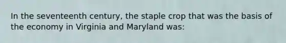 In the seventeenth century, the staple crop that was the basis of the economy in Virginia and Maryland was: