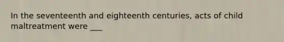 In the seventeenth and eighteenth centuries, acts of child maltreatment were ___