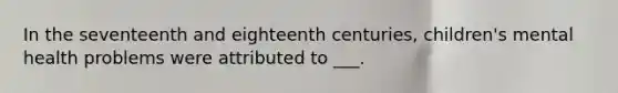 In the seventeenth and eighteenth centuries, children's mental health problems were attributed to ___.