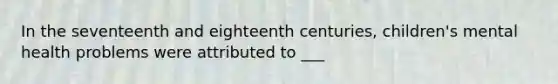 In the seventeenth and eighteenth centuries, children's mental health problems were attributed to ___