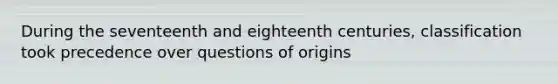 During the seventeenth and eighteenth centuries, classification took precedence over questions of origins