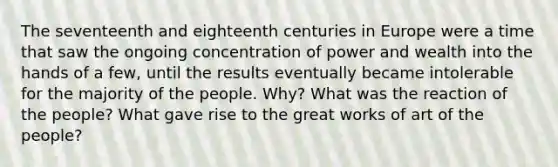 The seventeenth and eighteenth centuries in Europe were a time that saw the ongoing concentration of power and wealth into the hands of a few, until the results eventually became intolerable for the majority of the people. Why? What was the reaction of the people? What gave rise to the great works of art of the people?