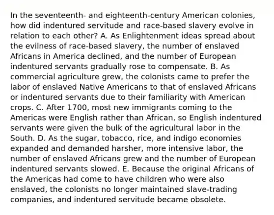 In the seventeenth- and eighteenth-century American colonies, how did indentured servitude and race-based slavery evolve in relation to each other? A. As Enlightenment ideas spread about the evilness of race-based slavery, the number of enslaved Africans in America declined, and the number of European indentured servants gradually rose to compensate. B. As commercial agriculture grew, the colonists came to prefer the labor of enslaved Native Americans to that of enslaved Africans or indentured servants due to their familiarity with American crops. C. After 1700, most new immigrants coming to the Americas were English rather than African, so English indentured servants were given the bulk of the agricultural labor in the South. D. As the sugar, tobacco, rice, and indigo economies expanded and demanded harsher, more intensive labor, the number of enslaved Africans grew and the number of European indentured servants slowed. E. Because the original Africans of the Americas had come to have children who were also enslaved, the colonists no longer maintained slave-trading companies, and indentured servitude became obsolete.