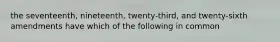 the seventeenth, nineteenth, twenty-third, and twenty-sixth amendments have which of the following in common