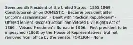 Seventeenth President of the United States - 1865-1869 - Constitutional-Union DOMESTIC - Became president after Lincoln's assassination. - Dealt with "Radical Republicans" - Offered lenient Reconstruction Plan Vetoed Civil Rights Act of 1866. - Vetoed Freedmen's Bureau in 1866. - First president to be impeached (1868) by the House of Representatives, but not removed from office by the Senate. FOREIGN - None