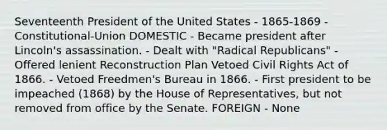Seventeenth President of the United States - 1865-1869 - Constitutional-Union DOMESTIC - Became president after Lincoln's assassination. - Dealt with "Radical Republicans" - Offered lenient Reconstruction Plan Vetoed Civil Rights Act of 1866. - Vetoed Freedmen's Bureau in 1866. - First president to be impeached (1868) by the House of Representatives, but not removed from office by the Senate. FOREIGN - None