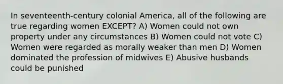 In seventeenth-century colonial America, all of the following are true regarding women EXCEPT? A) Women could not own property under any circumstances B) Women could not vote C) Women were regarded as morally weaker than men D) Women dominated the profession of midwives E) Abusive husbands could be punished