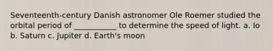 Seventeenth-century Danish astronomer Ole Roemer studied the orbital period of ___________ to determine the speed of light. a. Io b. Saturn c. Jupiter d. Earth's moon