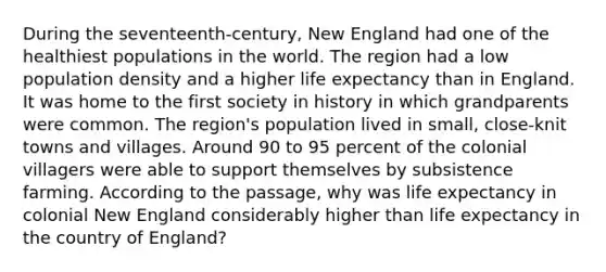 During the seventeenth-century, New England had one of the healthiest populations in the world. The region had a low population density and a higher life expectancy than in England. It was home to the first society in history in which grandparents were common. The region's population lived in small, close-knit towns and villages. Around 90 to 95 percent of the colonial villagers were able to support themselves by subsistence farming. According to the passage, why was life expectancy in colonial New England considerably higher than life expectancy in the country of England?