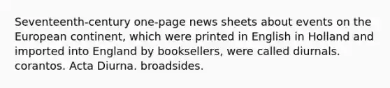 Seventeenth-century one-page news sheets about events on the European continent, which were printed in English in Holland and imported into England by booksellers, were called diurnals. corantos. Acta Diurna. broadsides.