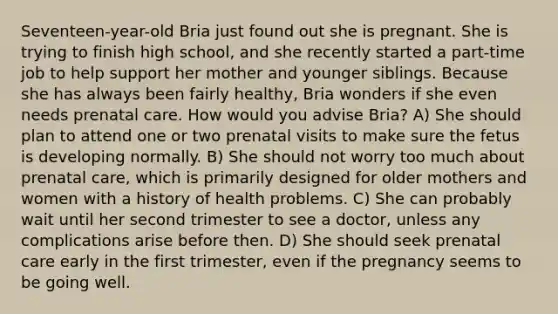 Seventeen-year-old Bria just found out she is pregnant. She is trying to finish high school, and she recently started a part-time job to help support her mother and younger siblings. Because she has always been fairly healthy, Bria wonders if she even needs prenatal care. How would you advise Bria? A) She should plan to attend one or two prenatal visits to make sure the fetus is developing normally. B) She should not worry too much about prenatal care, which is primarily designed for older mothers and women with a history of health problems. C) She can probably wait until her second trimester to see a doctor, unless any complications arise before then. D) She should seek prenatal care early in the first trimester, even if the pregnancy seems to be going well.