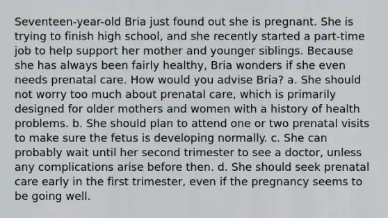 Seventeen-year-old Bria just found out she is pregnant. She is trying to finish high school, and she recently started a part-time job to help support her mother and younger siblings. Because she has always been fairly healthy, Bria wonders if she even needs prenatal care. How would you advise Bria? a. She should not worry too much about prenatal care, which is primarily designed for older mothers and women with a history of health problems. b. She should plan to attend one or two prenatal visits to make sure the fetus is developing normally. c. She can probably wait until her second trimester to see a doctor, unless any complications arise before then. d. She should seek prenatal care early in the first trimester, even if the pregnancy seems to be going well.