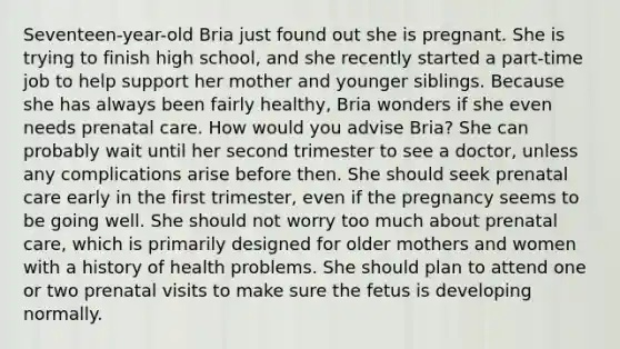 Seventeen-year-old Bria just found out she is pregnant. She is trying to finish high school, and she recently started a part-time job to help support her mother and younger siblings. Because she has always been fairly healthy, Bria wonders if she even needs prenatal care. How would you advise Bria? She can probably wait until her second trimester to see a doctor, unless any complications arise before then. She should seek prenatal care early in the first trimester, even if the pregnancy seems to be going well. She should not worry too much about prenatal care, which is primarily designed for older mothers and women with a history of health problems. She should plan to attend one or two prenatal visits to make sure the fetus is developing normally.