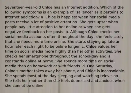 Seventeen-year-old Chloe has an Internet addition. Which of the following symptoms is an example of "salience" as it pertains to Internet addiction? a. Chloe is happiest when her social media posts receive a lot of positive attention. She gets upset when people pay little attention to her online or when she gets negative feedback on her posts. b. Although Chloe checks her social media accounts often throughout the day, she feels lately that she needs more time online. She starts staying up late an hour later each night to be online longer. c. Chloe values her time on social media more highly than her other activities. She checks her smartphone throughout the school-day and is constantly online at home. She spends more time on social media than on homework or with friends. d. One Saturday, Chloe's mother takes away her phone, and Chloe is inconsolable. She spends most of the day sleeping and watching television. She tells her mother than she feels depressed and anxious when she cannot be online.