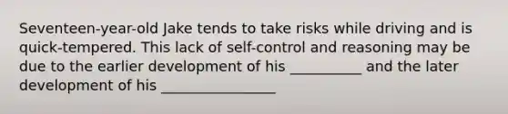 Seventeen-year-old Jake tends to take risks while driving and is quick-tempered. This lack of self-control and reasoning may be due to the earlier development of his __________ and the later development of his ________________