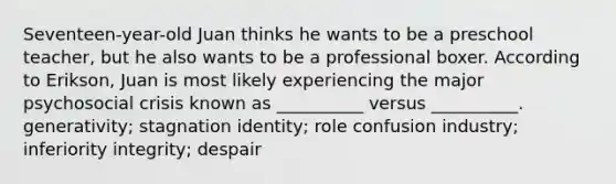 Seventeen-year-old Juan thinks he wants to be a preschool teacher, but he also wants to be a professional boxer. According to Erikson, Juan is most likely experiencing the major psychosocial crisis known as __________ versus __________. generativity; stagnation identity; role confusion industry; inferiority integrity; despair