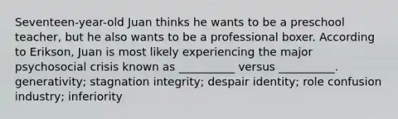 Seventeen-year-old Juan thinks he wants to be a preschool teacher, but he also wants to be a professional boxer. According to Erikson, Juan is most likely experiencing the major psychosocial crisis known as __________ versus __________. generativity; stagnation integrity; despair identity; role confusion industry; inferiority