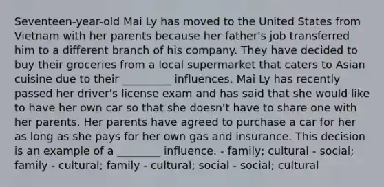 Seventeen-year-old Mai Ly has moved to the United States from Vietnam with her parents because her father's job transferred him to a different branch of his company. They have decided to buy their groceries from a local supermarket that caters to Asian cuisine due to their _________ influences. Mai Ly has recently passed her driver's license exam and has said that she would like to have her own car so that she doesn't have to share one with her parents. Her parents have agreed to purchase a car for her as long as she pays for her own gas and insurance. This decision is an example of a ________ influence. - family; cultural - social; family - cultural; family - cultural; social - social; cultural