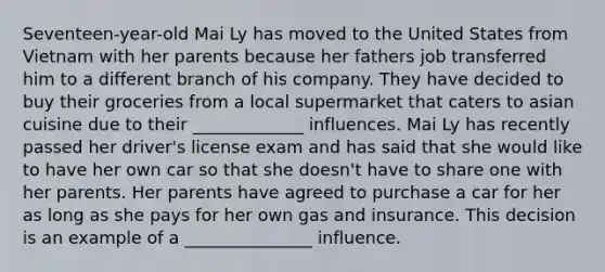 Seventeen-year-old Mai Ly has moved to the United States from Vietnam with her parents because her fathers job transferred him to a different branch of his company. They have decided to buy their groceries from a local supermarket that caters to asian cuisine due to their _____________ influences. Mai Ly has recently passed her driver's license exam and has said that she would like to have her own car so that she doesn't have to share one with her parents. Her parents have agreed to purchase a car for her as long as she pays for her own gas and insurance. This decision is an example of a _______________ influence.