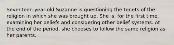 Seventeen-year-old Suzanne is questioning the tenets of the religion in which she was brought up. She is, for the first time, examining her beliefs and considering other belief systems. At the end of the period, she chooses to follow the same religion as her parents.