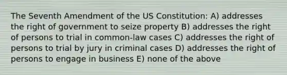 The Seventh Amendment of the US Constitution: A) addresses the right of government to seize property B) addresses the right of persons to trial in common-law cases C) addresses the right of persons to trial by jury in criminal cases D) addresses the right of persons to engage in business E) none of the above