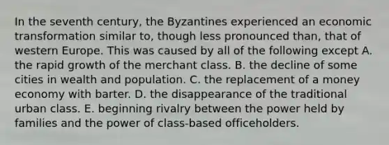 In the seventh century, the Byzantines experienced an economic transformation similar to, though less pronounced than, that of western Europe. This was caused by all of the following except A. the rapid growth of the merchant class. B. the decline of some cities in wealth and population. C. the replacement of a money economy with barter. D. the disappearance of the traditional urban class. E. beginning rivalry between the power held by families and the power of class-based officeholders.