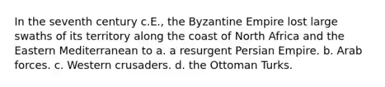 In the seventh century c.E., the Byzantine Empire lost large swaths of its territory along the coast of North Africa and the Eastern Mediterranean to a. a resurgent Persian Empire. b. Arab forces. c. Western crusaders. d. the Ottoman Turks.