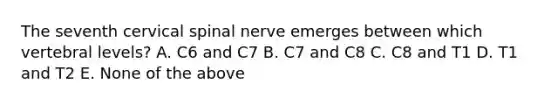 The seventh cervical spinal nerve emerges between which vertebral levels? A. C6 and C7 B. C7 and C8 C. C8 and T1 D. T1 and T2 E. None of the above