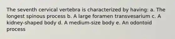The seventh cervical vertebra is characterized by having: a. The longest spinous process b. A large foramen transvesarium c. A kidney-shaped body d. A medium-size body e. An odontoid process