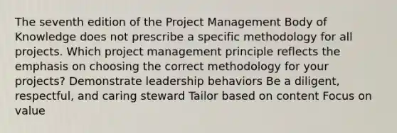 The seventh edition of the Project Management Body of Knowledge does not prescribe a specific methodology for all projects. Which project management principle reflects the emphasis on choosing the correct methodology for your projects? Demonstrate leadership behaviors Be a diligent, respectful, and caring steward Tailor based on content Focus on value