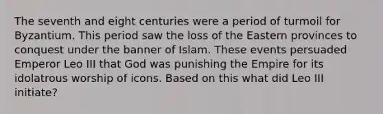 The seventh and eight centuries were a period of turmoil for Byzantium. This period saw the loss of the Eastern provinces to conquest under the banner of Islam. These events persuaded Emperor Leo III that God was punishing the Empire for its idolatrous worship of icons. Based on this what did Leo III initiate?