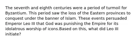 The seventh and eighth centuries were a period of turmoil for Byzantium. This period saw the loss of the Eastern provinces to conquest under the banner of Islam. These events persuaded Emperor Leo III that God was punishing the Empire for its idolatrous worship of icons.Based on this, what did Leo III initiate?