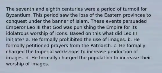 The seventh and eighth centuries were a period of turmoil for Byzantium. This period saw the loss of the Eastern provinces to conquest under the banner of Islam. These events persuaded Emperor Leo III that God was punishing the Empire for its idolatrous worship of icons. Based on this what did Leo III initiate? a. He formally prohibited the use of images. b. He formally petitioned prayers from the Patriarch. c. He formally charged the Imperial workshops to increase production of images. d. He formally charged the population to increase their worship of images.