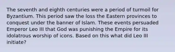 The seventh and eighth centuries were a period of turmoil for Byzantium. This period saw the loss the Eastern provinces to conquest under the banner of Islam. These events persuaded Emperor Leo III that God was punishing the Empire for its idolatrous worship of icons. Based on this what did Leo III initiate?