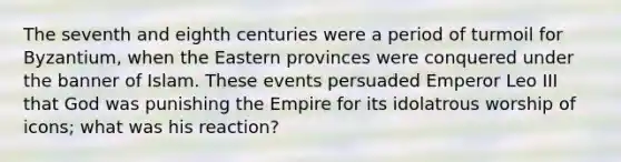 The seventh and eighth centuries were a period of turmoil for Byzantium, when the Eastern provinces were conquered under the banner of Islam. These events persuaded Emperor Leo III that God was punishing the Empire for its idolatrous worship of icons; what was his reaction?