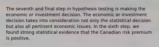 The seventh and final step in hypothesis testing is making the economic or investment decision. The economic or investment decision takes into consideration not only the statistical decision but also all pertinent economic issues. In the sixth step, we found strong statistical evidence that the Canadian risk premium is positive.