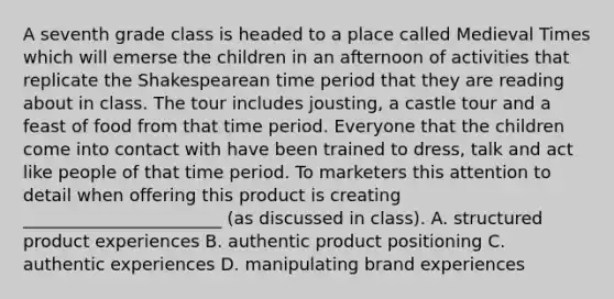 A seventh grade class is headed to a place called Medieval Times which will emerse the children in an afternoon of activities that replicate the Shakespearean time period that they are reading about in class. The tour includes​ jousting, a castle tour and a feast of food from that time period. Everyone that the children come into contact with have been trained to​ dress, talk and act like people of that time period. To marketers this attention to detail when offering this product is creating​ _______________________ (as discussed in​ class). A. structured product experiences B. authentic product positioning C. authentic experiences D. manipulating brand experiences