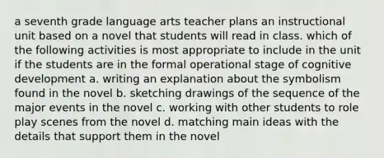 a seventh grade language arts teacher plans an instructional unit based on a novel that students will read in class. which of the following activities is most appropriate to include in the unit if the students are in the formal operational stage of cognitive development a. writing an explanation about the symbolism found in the novel b. sketching drawings of the sequence of the major events in the novel c. working with other students to role play scenes from the novel d. matching main ideas with the details that support them in the novel