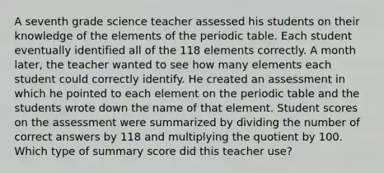 A seventh grade science teacher assessed his students on their knowledge of the elements of the periodic table. Each student eventually identified all of the 118 elements correctly. A month later, the teacher wanted to see how many elements each student could correctly identify. He created an assessment in which he pointed to each element on the periodic table and the students wrote down the name of that element. Student scores on the assessment were summarized by dividing the number of correct answers by 118 and multiplying the quotient by 100. Which type of summary score did this teacher use?