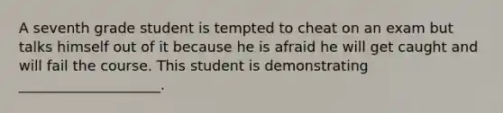 A seventh grade student is tempted to cheat on an exam but talks himself out of it because he is afraid he will get caught and will fail the course. This student is demonstrating ____________________.